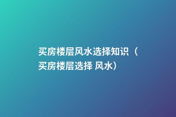 买房楼层风水选择知识（买房楼层选择 风水）